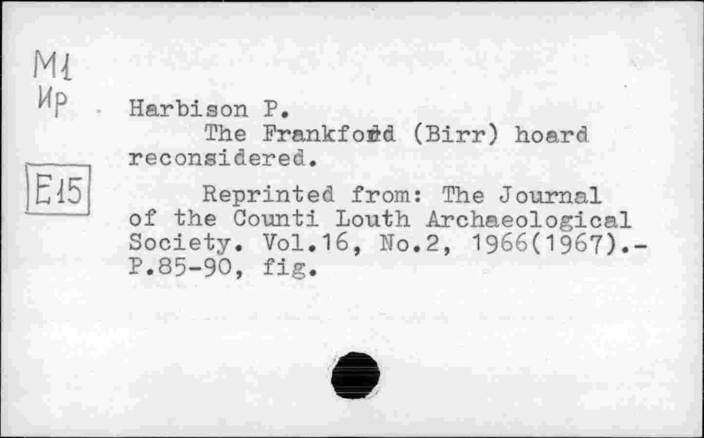 ﻿Ml Ир
Є15
Harbison P.
The Frankfoéd (Birr) hoard reconsidered.
Reprinted from: The Journal of the Count! Louth Archaeological Society. Vol.16, No.2, 1966(1967).-P.85-90, fig.